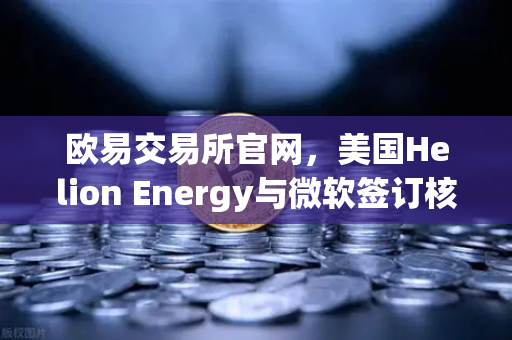 欧易交易所官网，美国Helion Energy与微软签订核聚变供电协议，清洁能源革命加速
