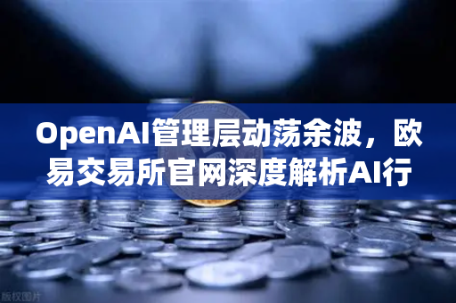 OpenAI管理层动荡余波，欧易交易所官网深度解析AI行业信任危机与权力博弈
