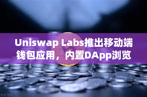 Uniswap Labs推出移动端钱包应用，内置DApp浏览器引领DeFi新生态