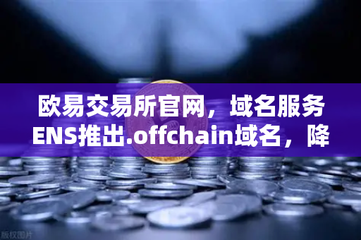 欧易交易所官网，域名服务ENS推出.offchain域名，降低用户注册和使用成本