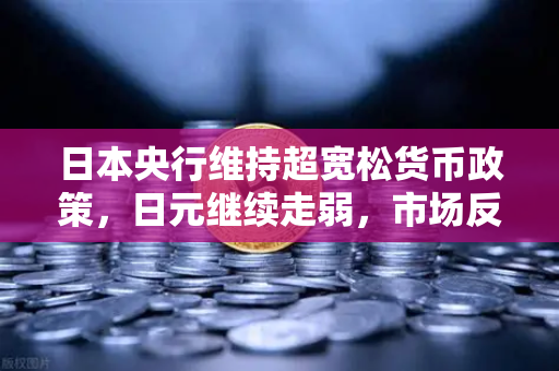 日本央行维持超宽松货币政策，日元继续走弱，市场反应与投资策略深度解析