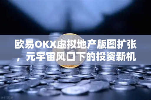 欧易OKX虚拟地产版图扩张，元宇宙风口下的投资新机遇