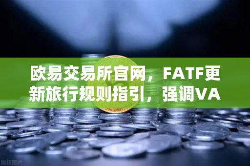 欧易交易所官网，FATF更新旅行规则指引，强调VASP需共享受益所有人信息