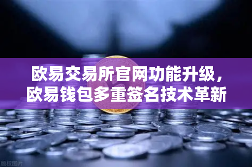 欧易交易所官网功能升级，欧易钱包多重签名技术革新，支持更多签名方与自定义规则