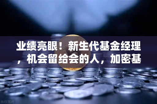 业绩亮眼！新生代基金经理，机会留给会的人，加密基金表现如何？