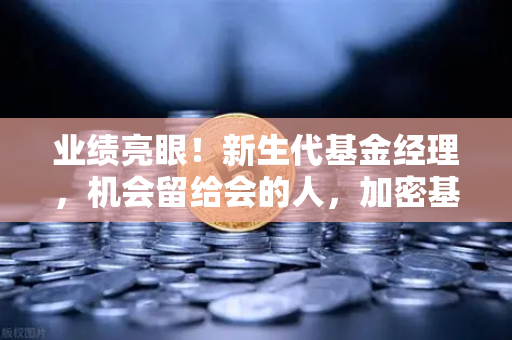 业绩亮眼！新生代基金经理，机会留给会的人，加密基金表现如何？