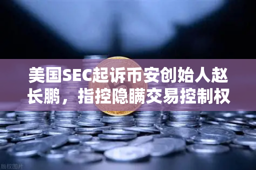 美国SEC起诉币安创始人赵长鹏，指控隐瞒交易控制权，加密行业监管风暴再起