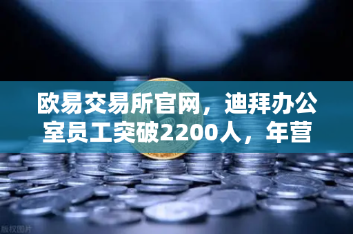 欧易交易所官网，迪拜办公室员工突破2200人，年营收超10亿美元，合规化进程全面加速