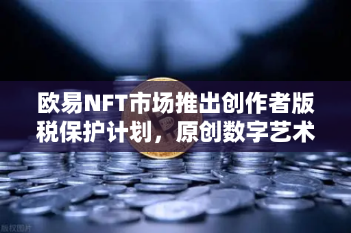 欧易NFT市场推出创作者版税保护计划，原创数字艺术的福音与行业新标杆