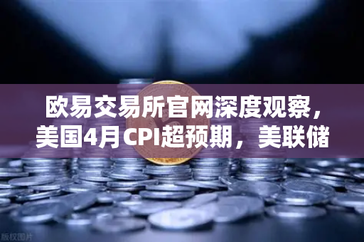 欧易交易所官网深度观察，美国4月CPI超预期，美联储政策转向推演与市场影响