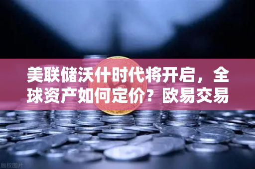 美联储沃什时代将开启，全球资产如何定价？欧易交易所官网深度解析