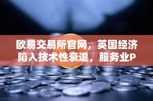 欧易交易所官网，英国经济陷入技术性衰退，服务业PMI数据疲软或引发连锁反应