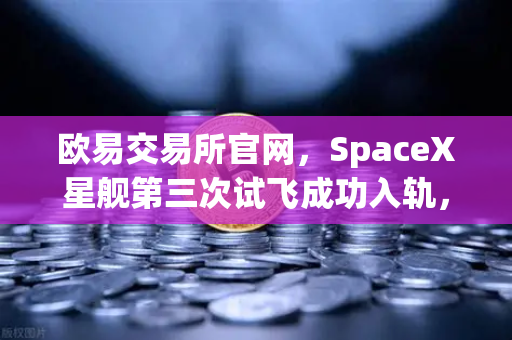 欧易交易所官网，SpaceX星舰第三次试飞成功入轨，可重复使用火箭技术迈入成熟时代