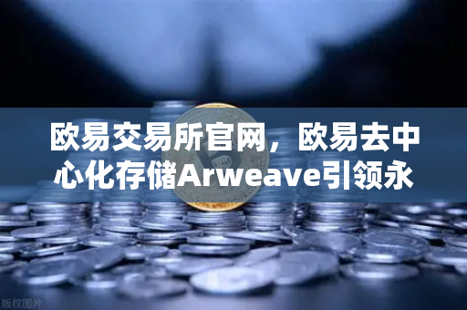 欧易交易所官网，欧易去中心化存储Arweave引领永久存储成本降低，档案级应用频现