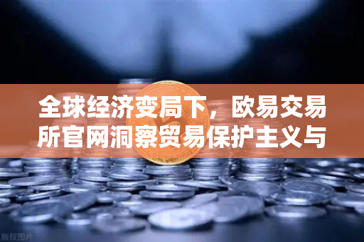 全球经济变局下，欧易交易所官网洞察贸易保护主义与增长放缓的深层影响