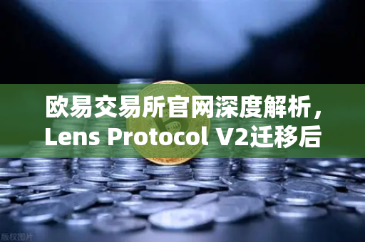 欧易交易所官网深度解析，Lens Protocol V2迁移后日活跃用户数激增300%Web3社交生态迎来爆发