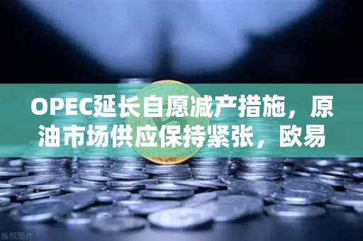 OPEC延长自愿减产措施，原油市场供应保持紧张，欧易交易所官网深度解读