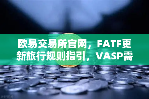 欧易交易所官网，FATF更新旅行规则指引，VASP需共享受益所有人信息引发行业震荡
