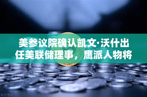 美参议院确认凯文·沃什出任美联储理事，鹰派人物将如何影响降息预期？
