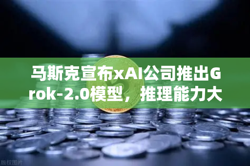 马斯克宣布xAI公司推出Grok-2.0模型，推理能力大幅提升，AI赛道风云再起