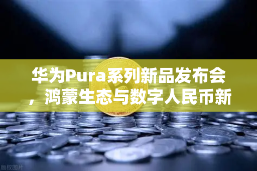 华为Pura系列新品发布会，鸿蒙生态与数字人民币新联动，欧易交易所官网解析未来支付趋势-第1张图片-欧易交易所