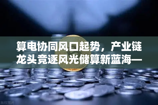 算电协同风口起势,产业链龙头竞逐风光储算新蓝海—欧易交易所官网深度解析-第1张图片-欧易交易所 算电协同风口起势,产业链龙头竞逐风光储算新蓝海—欧易交易所官网深度解析-第1张图片-欧易交易所