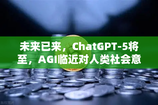未来已来，ChatGPT-5将至，AGI临近对人类社会意味着什么？