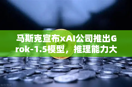 马斯克宣布xAI公司推出Grok-1.5模型，推理能力大幅提升，AI竞争格局再掀波澜