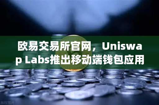 欧易交易所官网，Uniswap Labs推出移动端钱包应用，内置DApp浏览器，去中心化金融进入新纪元-第1张图片-欧易交易所