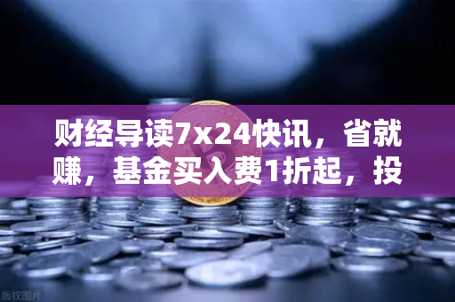 财经导读7x24快讯，省就赚，基金买入费1折起，投资新机遇全解读-第1张图片-欧易交易所
