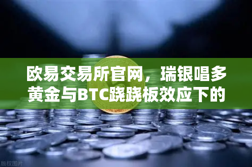欧易交易所官网，瑞银唱多黄金与BTC跷跷板效应下的投资新逻辑-第1张图片-欧易交易所