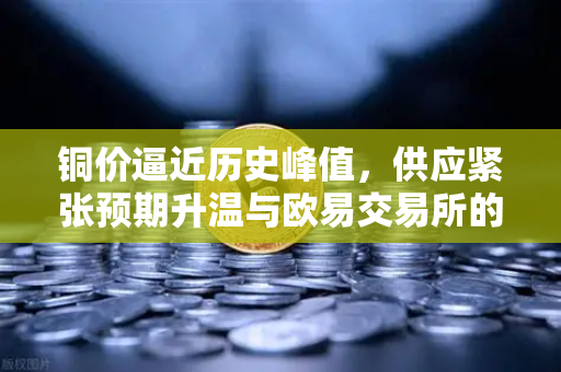 铜价逼近历史峰值，供应紧张预期升温与欧易交易所的市场观察-第1张图片-欧易交易所