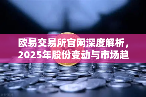 欧易交易所官网深度解析，2025年股份变动与市场趋势洞察-第1张图片-欧易交易所