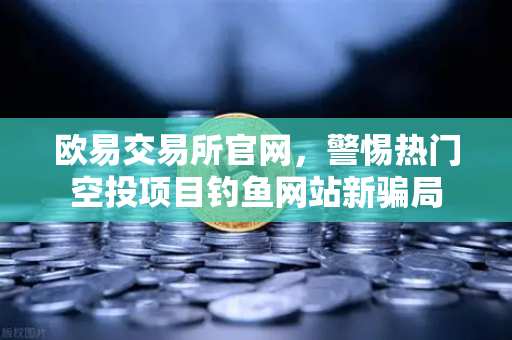 欧易交易所官网，警惕热门空投项目钓鱼网站新骗局-第1张图片-欧易交易所