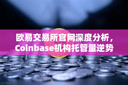 欧易交易所官网深度分析，Coinbase机构托管量逆势增长，长线信心犹在-第1张图片-欧易交易所