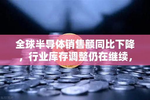 全球半导体销售额同比下降，行业库存调整仍在继续，欧易交易所官网深度解析