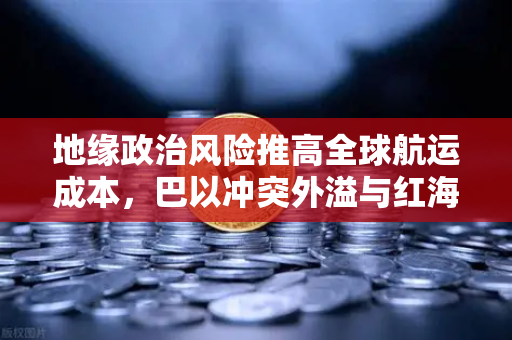 地缘政治风险推高全球航运成本，巴以冲突外溢与红海航道危机深度解析-第1张图片-欧易交易所