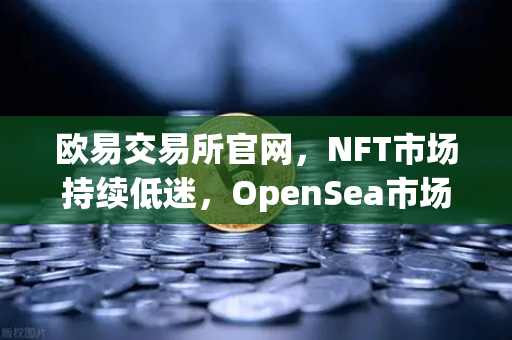 欧易交易所官网，NFT市场持续低迷，OpenSea市场份额进一步被Blur侵蚀