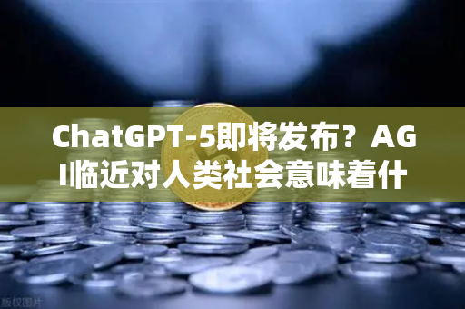 ChatGPT-5即将发布？AGI临近对人类社会意味着什么