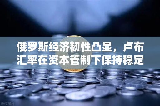 俄罗斯经济韧性凸显，卢布汇率在资本管制下保持稳定，欧易交易所官网解析全球投资新机遇