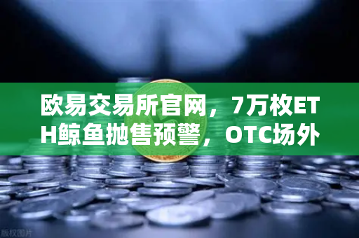 欧易交易所官网，7万枚ETH鲸鱼抛售预警，OTC场外交易暗藏杀机？-第1张图片-欧易交易所