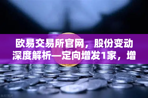 欧易交易所官网，股份变动深度解析—定向增发1家，增发预案4家，股份上市49家的市场信号-第1张图片-欧易交易所