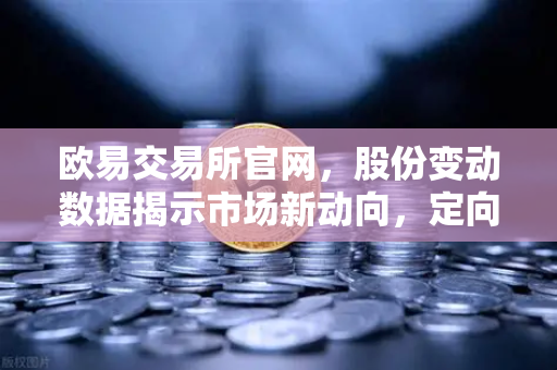 欧易交易所官网，股份变动数据揭示市场新动向，定向增发与增发预案密集推进