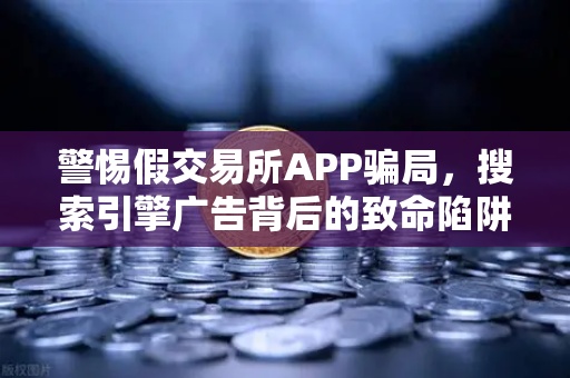 警惕假交易所APP骗局，搜索引擎广告背后的致命陷阱