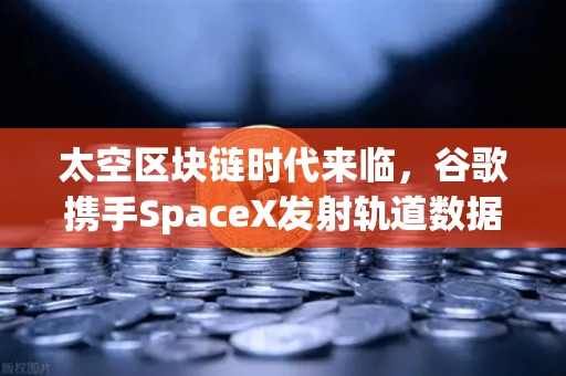 太空区块链时代来临，谷歌携手SpaceX发射轨道数据中心，欧易交易所布局未来