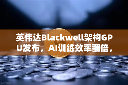 英伟达Blackwell架构GPU发布，AI训练效率翻倍，重构算力新格局