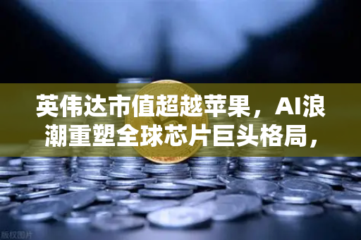 英伟达市值超越苹果，AI浪潮重塑全球芯片巨头格局，欧易交易所见证数字科技新纪元