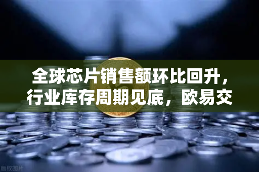 全球芯片销售额环比回升，行业库存周期见底，欧易交易所官网深度解读市场新机遇