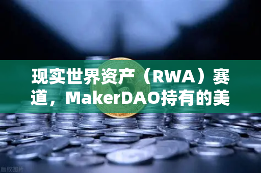 现实世界资产（RWA）赛道，MakerDAO持有的美国国债规模扩大，欧易交易所加速布局