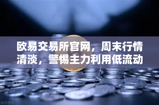欧易交易所官网，周末行情清淡，警惕主力利用低流动性砸穿关键支撑位